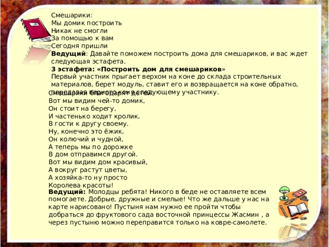 Смешарики: Мы домик построить Никак не смогли За помощью к вам Сегодня пришли Ведущий : Давайте поможем построить дома для смешариков, и вас ждет следующая эстафета. 3 эстафета: «Построить дом для смешариков » Первый участник прыгает верхом на коне до склада строительных материалов, берет модуль, ставит его и возвращается на коне обратно, передавая верного коня следующему участнику. Смешарики благодарят детей Вот мы видим чей-то домик, Он стоит на берегу, И частенько ходит кролик, В гости к другу своему. Ну, конечно это ёжик, Он колючий и чудной, А теперь мы по дорожке В дом отправимся другой. Вот мы видим дом красивый, А вокруг растут цветы, А хозяйка-то ну просто Королева красоты! Ведущий: Молодцы ребята! Никого в беде не оставляете всем помогаете. Добрые, дружные и смелые! Что же дальше у нас на карте нарисовано! Пустыня нам нужно ее пройти чтобы добраться до фруктового сада восточной принцессы Жасмин , а через пустыню можно переправится только на ковре-самолете. 