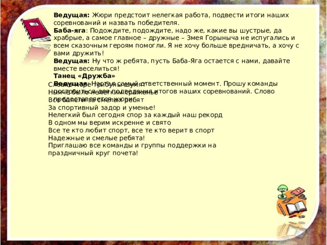 Ведущая: Жюри предстоит нелегкая работа, подвести итоги наших соревнований и назвать победителя. Баба-яга : Подождите, подождите, надо же, какие вы шустрые, да храбрые, а самое главное – дружные – Змея Горыныча не испугались и всем сказочным героям помогли. Я не хочу больше вредничать, а хочу с вами дружить! Ведущая: Ну что ж ребята, пусть Баба-Яга остается с нами, давайте вместе веселиться! Танец «Дружба» Ведущая : Настал самый ответственный момент. Прошу команды построиться для подведения итогов наших соревнований. Слово предоставляется жюри. Словно море трибуны шумят Нынче было нелегким сраженье Все болели за смелых ребят За спортивный задор и уменье! Нелегкий был сегодня спор за каждый наш рекорд В одном мы верим искренне и свято Все те кто любит спорт, все те кто верит в спорт Надежные и смелые ребята! Приглашаю все команды и группы поддержки на праздничный круг почета! 