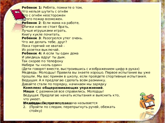 Ребенок 1: Ребята, помните о том, Что нельзя шутить с огнём Кто с огнём неосторожен У того пожар возможен. Ребенок 2 : Если мама на работе, Спички нам не стоит брать, Лучше игрушками играть, Книгу кукле почитать. Ребенок 3 : Разогрелся утюг очень. Что же делать тебе, друг? Пока горячий не хватай - Из розетки выключай. Ребенок 4: А если ты один дома И увидишь вдруг ты дым. Так скорее по телефону Набери ты «ноль один» (Дети говорят вместе, выстроившись с изображением цифр в руках) Медведь: Молодцы! Правила вы знаете хорошо. Первое испытание вы уже прошли. Мы вас примем в школу, если пройдете спортивные испытания. Ведущая: А я предлагаю сделать всем разминку. Давайте стали по порядку, начинаем мы зарядку Комплекс общеразвивающих упражнений . Маша : С разминкой все справились. Молодцы! Ведущая: Предлагаю начать испытания и выяснить кто, ​​что умеет. Медведь : Первая ваша задача называется «Одолеем препятствия» (Пройти по следам, перепрыгнуть ручей, обежать стойку) 