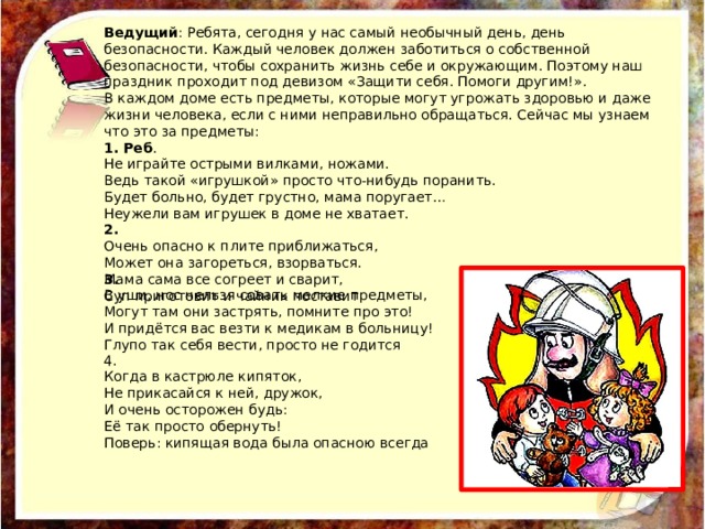 Ведущий : Ребята, сегодня у нас самый необычный день, день безопасности. Каждый человек должен заботиться о собственной безопасности, чтобы сохранить жизнь себе и окружающим. Поэтому наш праздник проходит под девизом «Защити себя. Помоги другим!». В каждом доме есть предметы, которые могут угрожать здоровью и даже жизни человека, если с ними неправильно обращаться. Сейчас мы узнаем что это за предметы: 1. Реб . Не играйте острыми вилками, ножами. Ведь такой «игрушкой» просто что-нибудь поранить. Будет больно, будет грустно, мама поругает… Неужели вам игрушек в доме не хватает. 2. Очень опасно к плите приближаться, Может она загореться, взорваться. Мама сама все согреет и сварит, Суп приготовит и чайник поставит 3. В уши, нос нельзя совать мелкие предметы, Могут там они застрять, помните про это! И придётся вас везти к медикам в больницу! Глупо так себя вести, просто не годится 4. Когда в кастрюле кипяток, Не прикасайся к ней, дружок, И очень осторожен будь: Её так просто обернуть! Поверь: кипящая вода была опасною всегда 