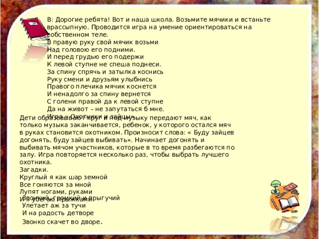 В: Дорогие ребята! Вот и наша школа. Возьмите мячики и встаньте врассыпную. Проводится игра на умение ориентироваться на собственном теле. В правую руку свой мячик возьми Над головою его подними. И перед грудью его подержи К левой ступне не спеша поднеси. За спину спрячь и затылка коснись Руку смени и друзьям улыбнись Правого плечика мячик коснется И ненадолго за спину вернется С голени правой да к левой ступне Да на живот – не запутаться б мне. Игра « Охотники и зайцы». Дети образовывают круг и под музыку передают мяч, как только музыка заканчивается, ребенок, у которого остался мяч в руках становится охотником. Произносит слова: « Буду зайцев догонять, буду зайцев выбивать». Начинает догонять и выбивать мячом участников, которые в то время разбегаются по залу. Игра повторяется несколько раз, чтобы выбрать лучшего охотника. Загадки. Круглый я как шар земной Все гоняются за мной Лупят ногами, руками И я убегаю прыжками. Звонкий, громкий и прыгучий Улетает аж за тучи И на радость детворе Звонко скачет во дворе . 
