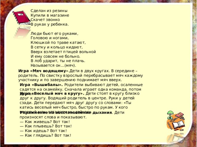 Сделан из резины Купили в магазине Скачет звонко В руках у ребенка. Люди бьют его руками, Головою и ногами, Клюшкой по траве катают, В сетку и кольцо кидают, Вверх взлетает птицей вольной И ему совсем не больно. В лоб ударит, ты не плачь. Называется он…(мяч). Игра «Мяч водящему ».Дети в двух кругах. В середине – родитель. По свистку взрослый перебрасывает мяч каждому участнику и по завершению поднимает мяч вверх. Игра «Вышибалы». Родители выбивают детей, осаленные садятся на скамейку. Сначала играет одна команда, потом другая Игра « Веселый мяч в кругу». Дети стоят в кругу близко друг к другу. Водящий родитель в центре. Руки у детей сзади. Дети передают мяч друг другу со словами: «Ты катись веселый мяч быстро, быстро по рукам. У кого веселый мяч, отгадаем мы сейчас». Упражнение на восстановление дыхания . Дети произносят слова и показывают. — Как живешь? Вот так! — Как плывешь? Вот так! — Как идешь? Вот так! — Как глядишь? Вот так! 
