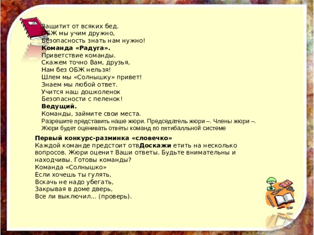 Защитит от всяких бед. ОБЖ мы учим дружно, Безопасность знать нам нужно! Команда «Радуга». Приветствие команды. Скажем точно Вам, друзья, Нам без ОБЖ нельзя! Шлем мы «Солнышку» привет! Знаем мы любой ответ. Учится наш дошколенок Безопасности с пеленок! Ведущий. Команды, займите свои места. Разрешите представить наше жюри. Председатель жюри –. Члены жюри –. Жюри будет оценивать ответы команд по пятибалльной системе  Первый конкурс-разминка «словечко» Каждой команде предстоит отв Доскажи етить на несколько вопросов. Жюри оценит Ваши ответы. Будьте внимательны и находчивы. Готовы команды? Команда «Солнышко» Если хочешь ты гулять, Вскачь не надо убегать, Закрывая в доме дверь, Все ли выключил… (проверь). 