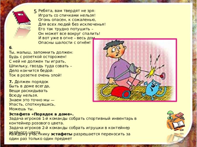 Каждому участнику эстафеты разрешается переносить за один раз только один предмет 5 Ребята, вам твердят не зря: Играть со спичками нельзя! Огонь опасен, к сожаленью, Для всех людей без исключенья! Его так трудно потушить – Он может все вокруг спалить! И вот уже в огне – весь дом… Опасны шалости с огнём! 6 . Ты, малыш, запомнить должен: Будь с розеткой осторожен! С ней не должен ты играть, Шпильку, гвоздь туда совать – Дело кончится бедой: Ток в розетке очень злой! 7. Должен порядок Быть в доме всегда, Вещи раскидывать Всюду нельзя. Знаем это точно мы — Упасть, споткнувшись, Можешь ты. Эстафета «Порядок в доме». Задача игроков 1-й команды собрать спортивный инвентарь в контейнер розового цвета. Задача игроков 2-й команды собрать игрушки в контейнер зелёного цвета 