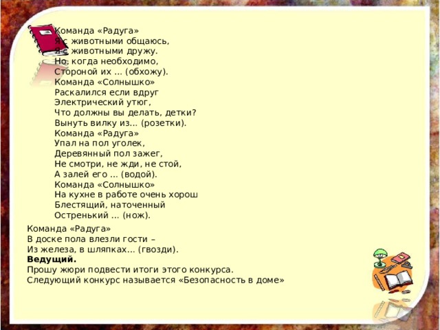 Команда «Радуга» В доске пола влезли гости – Из железа, в шляпках… (гвозди). Ведущий. Прошу жюри подвести итоги этого конкурса. Следующий конкурс называется «Безопасность в доме» Команда «Радуга» Я с животными общаюсь, Я с животными дружу. Но, когда необходимо, Стороной их … (обхожу). Команда «Солнышко» Раскалился если вдруг Электрический утюг, Что должны вы делать, детки? Вынуть вилку из… (розетки). Команда «Радуга» Упал на пол уголек, Деревянный пол зажег, Не смотри, не жди, не стой, А залей его … (водой). Команда «Солнышко» На кухне в работе очень хорош Блестящий, наточенный Остренький … (нож). 