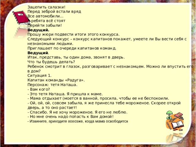 Зацепить салазки! Перед зеброй встали вряд Все автомобили… А ребята всё стоят Перейти забыли! Ведущий. Прошу жюри подвести итоги этого конкурса. Следующий конкурс – конкурс капитанов покажет, умеете ли Вы вести себя с незнакомыми людьми. Приглашает по очереди капитанов команд. Ведущий .  Итак, представь, ты один дома, звонят в дверь. Что ты будешь делать? Ребенок смотрит в глазок, разговаривает с незнакомцем. Можно ли впустить его в дом? Ситуация 1. Капитан команды «Радуга». Персонаж: тетя Наташа. - Вам кого? - Это тетя Наташа. Я пришла к маме. - Мама отдыхает (моется в ванной, просила, чтобы ее не беспокоили. - Ой, ой, ой, совсем забыла, я же принесла тебе мороженое. Скорее открой дверь, а то оно растает! - Спасибо. Я не хочу мороженое. Я его не люблю. - Но мне очень надо попасть к Вам домой! - Извините, приходите попозже, когда мама освободится  