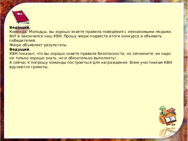 Ведущий. Команда. Молодцы, вы хорошо знаете правила поведения с незнакомыми людьми. Вот и закончился наш КВН. Прошу жюри подвести итоги конкурса и объявить победителей. Жюри объявляет результаты. Ведущий . КВН показал, что вы хорошо знаете правила безопасности, но запомните: их надо не только хорошо знать, но и обязательно выполнять! А сейчас я попрошу команды построиться для награждения. Всем участникам КВН вручаются грамоты. 