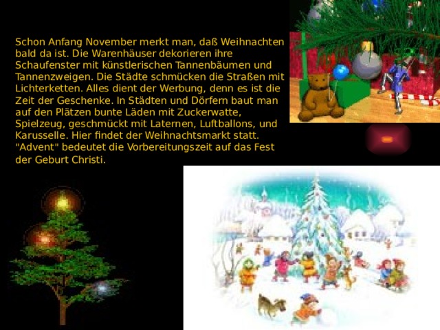 Schon Anfang November merkt man, daß Weihnachten bald da ist. Die Warenhäuser dekorieren ihre Schaufenster mit künstlerischen Tannenbäumen und Tannenzweigen. Die Städte schmücken die Straßen mit Lichterketten. Alles dient der Werbung, denn es ist die Zeit der Geschenke. In Städten und Dörfern baut man auf den Plätzen bunte Läden mit Zuckerwatte, Spielzeug, geschmückt mit Laternen, Luftballons, und Karusselle. Hier findet der Weihnachtsmarkt statt. 