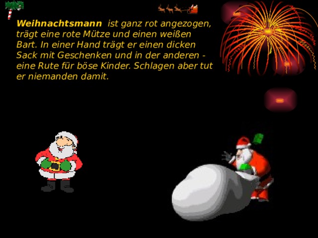 Weihnachtsmann ist ganz rot angezogen, trägt eine rote Mütze und einen weißen Bart. In einer Hand trägt er einen dicken Sack mit Geschenken und in der anderen - eine Rute für böse Kinder. Schlagen aber tut er niemanden damit.  