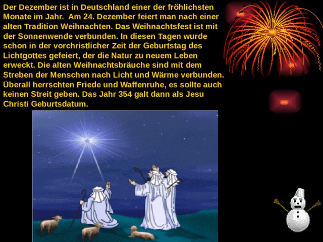 Der Dezember ist in Deutschland einer der fröhlichsten Monate im Jahr.  Am 24. Dezember feiert man nach einer alten Tradition Weihnachten. Das Weihnachtsfest ist mit der Sonnenwende verbunden. In diesen Tagen wurde schon in der vorchristlicher Zeit der Geburtstag des Lichtgottes gefeiert, der die Natur zu neuem Leben erweckt. Die alten Weihnachtsbräuche sind mit dem Streben der Menschen nach Licht und Wärme verbunden. Überall herrschten Friede und Waffenruhe, es sollte auch keinen Streit geben. Das Jahr 354 galt dann als Jesu Christi Geburtsdatum.  