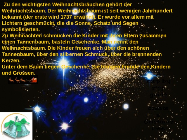  Zu den wichtigsten Weihnachtsbräuchen gehört der Weihnachtsbaum. Der Weihnachtsbaum ist seit wenigen Jahrhundert bekannt (der erste wird 1737 erwähnt). Er wurde vor allem mit Lichtern geschmückt, die die Sonne, Schatz und Segen symbolisierten. Zu Weihnachten schmücken die Kinder mit ihren Eltern zusammen einen Tannenbaum, basteln Geschenke. Man nennt den Weihnachtsbaum. Die Kinder freuen sich über den schönen Tannenbaum, über den silbernen Schmuck, über die brennenden Kerzen. Unter dem Baum liegen Geschenke, Sie bringen Freude den Kindern und Grossen. 