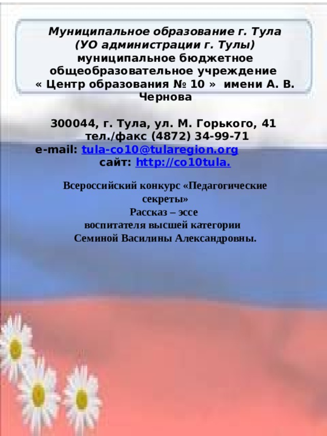 Муниципальное образование г. Тула (УО администрации г. Тулы) муниципальное бюджетное общеобразовательное учреждение « Центр образования № 10 » имени А. В. Чернова   300044, г. Тула, ул. М. Горького, 41  тел./факс (4872) 34-99-71 e-mail: tula-co10@tularegion.org  сайт: http://co10tula. Всероссийский конкурс «Педагогические секреты» Рассказ – эссе воспитателя высшей категории Семиной Василины Александровны. 
