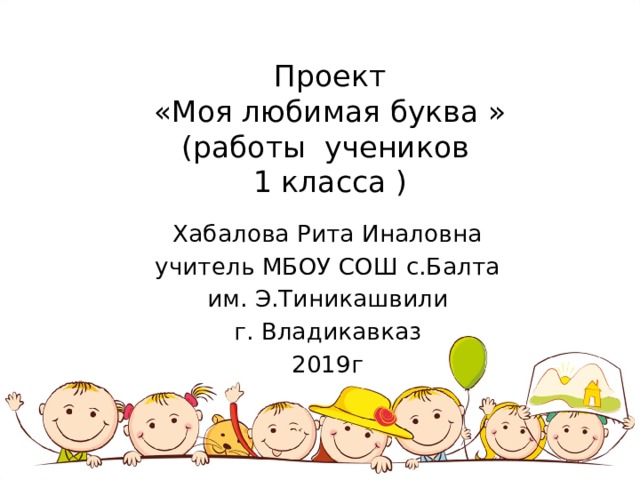 Проект  «Моя любимая буква »  (работы учеников  1 класса )   Хабалова Рита Иналовна учитель МБОУ СОШ с.Балта им. Э.Тиникашвили г. Владикавказ 2019г 