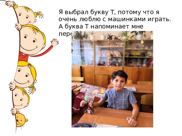 Я выбрал букву Т, потому что я очень люблю с машинками играть. А буква Т напоминает мне перекрёсток. Нету буквы А важней,  Потому что я – Андрей!  «А» повсюду окружает,  Апельсином угощает.  В парк автобус отвезёт,  Аист брата принесёт.  Алфавит изучим быстро.  Папа, мама, Саша, Миша  В каждом слове буква «а»  Это вся моя семья!!!  
