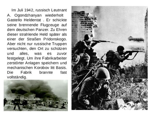   Im Juli 1942, russisch Leutnant A. Ogondzhanyan wiederholt Gastello Heldentat . Er schickte seine brennende Flugzeuge auf dem deutschen Panzer. Zu Ehren dieser strahlende Held später als einer der Straßen Pridonskogo. Aber nicht nur russische Truppen versuchten, den Ort zu schützen und alles, was es zuvor festgelegt. Um ihre Fabrikarbeiter zerstörter Anlagen speichern und mechanischen Korobov litt Basis. Die Fabrik brannte fast vollständig. 