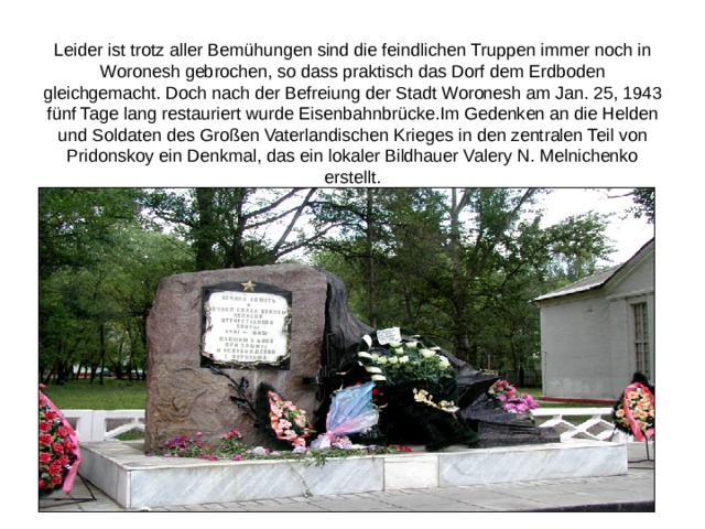 Leider ist trotz aller Bemühungen sind die feindlichen Truppen immer noch in Woronesh gebrochen, so dass praktisch das Dorf dem Erdboden gleichgemacht. Doch nach der Befreiung der Stadt Woronesh am Jan. 25, 1943 fünf Tage lang restauriert wurde Eisenbahnbrücke.Im Gedenken an die Helden und Soldaten des Großen Vaterlandischen Krieges in den zentralen Teil von Pridonskoy ein Denkmal, das ein lokaler Bildhauer Valery N. Melnichenko erstellt. 