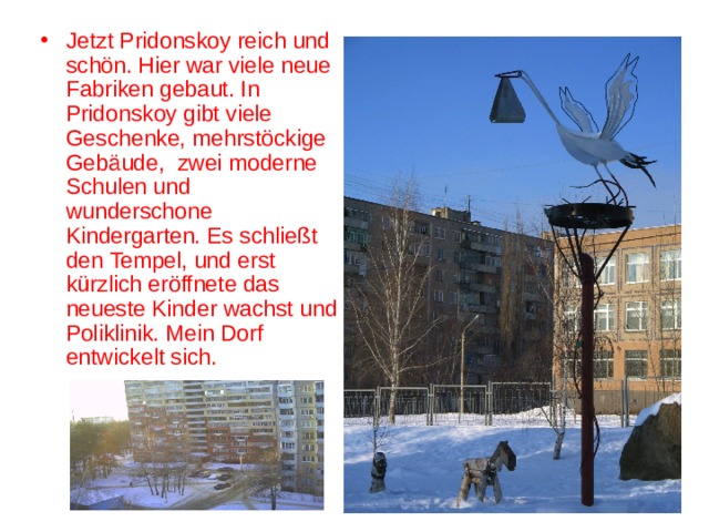 Jetzt Pridonskoy reich und schön. Hier war viele neue Fabriken gebaut. In Pridonskoy gibt viele Geschenke, mehrstöckige Gebäude, zwei moderne Schulen und wunderschone Kindergarten. Es schließt den Tempel, und erst kürzlich eröffnete das neueste Kinder wachst und Poliklinik. Mein Dorf entwickelt sich. 