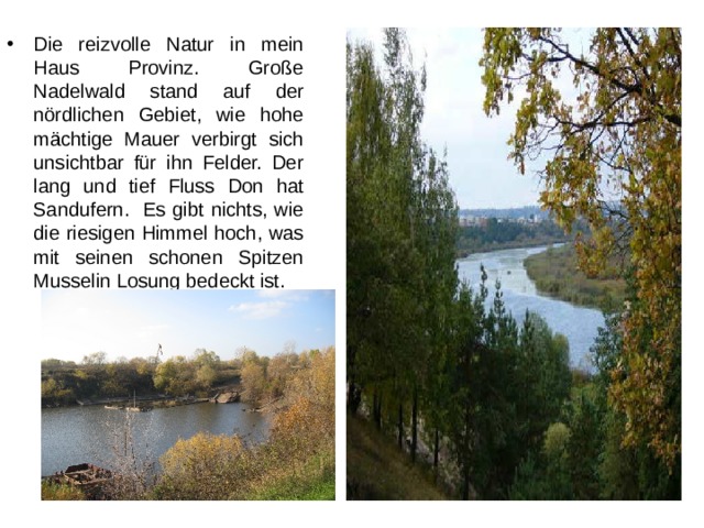 Die reizvolle Natur in mein Haus Provinz. Große Nadelwald stand auf der nördlichen Gebiet, wie hohe mächtige Mauer verbirgt sich unsichtbar für ihn Felder. Der lang und tief Fluss Don hat Sandufern. Es gibt nichts, wie die riesigen Himmel hoch, was mit seinen schonen Spitzen Musselin Losung bedeckt ist. 