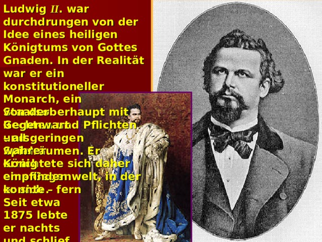 Ludwig II . war durchdrungen von der Idee eines heiligen Königtums von Gottes Gnaden. In der Realität war er ein konstitutioneller Monarch, ein Staatsoberhaupt mit Rechten und Pflichten und geringen Spielräumen. Er errichtete sich daher eine Gegenwelt, in der er sich – fern von der Gegenwart – als wahrer König empfinden konnte. Seit etwa 1875 lebte er nachts und schlief am Tage.   