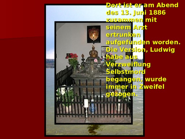 Dort ist er am Abend des 13. Juni 1886 zusammen mit seinem Arzt ertrunken aufgefunden worden. Die Version, Ludwig habe aus Verzweiflung Selbstmord begangen, wurde immer in Zweifel gezogen .  