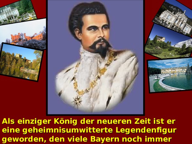 Als einziger König der neueren Zeit ist er eine geheimnisumwitterte Legendenfigur geworden, den viele Bayern noch immer verehren und auf den sie nichts kommen lassen.  