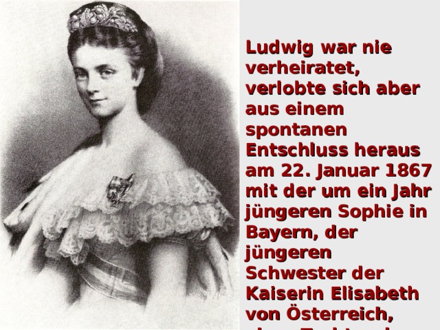 Ludwig war nie verheiratet, verlobte sich aber aus einem spontanen Entschluss heraus am 22. Januar 1867 mit der um ein Jahr jüngeren Sophie in Bayern, der jüngeren Schwester der Kaiserin Elisabeth von Österreich, einer Tochter des Herzogs Max in Bayern. Sophies Mutter Ludovika war eine Schwester seines Großvaters Ludwig  I. 