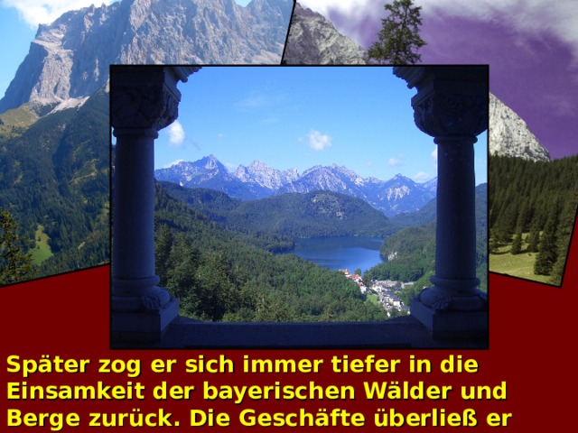 Später zog er sich immer tiefer in die Einsamkeit der bayerischen Wälder und Berge zurück. Die Geschäfte überließ er lieber den Ministern, die in seinem Namen regierten .  