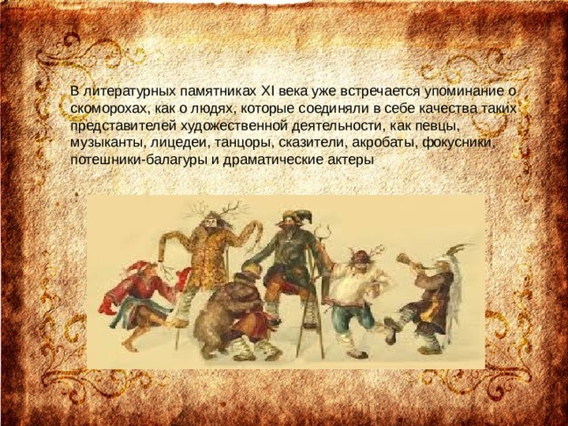 В литературных памятниках XI века уже встречается упоминание о скоморохах, как о людях, которые соединяли в себе качества таких представителей художественной деятельности, как певцы, музыканты, лицедеи, танцоры, сказители, акробаты, фокусники, потешники-балагуры и драматические актеры    