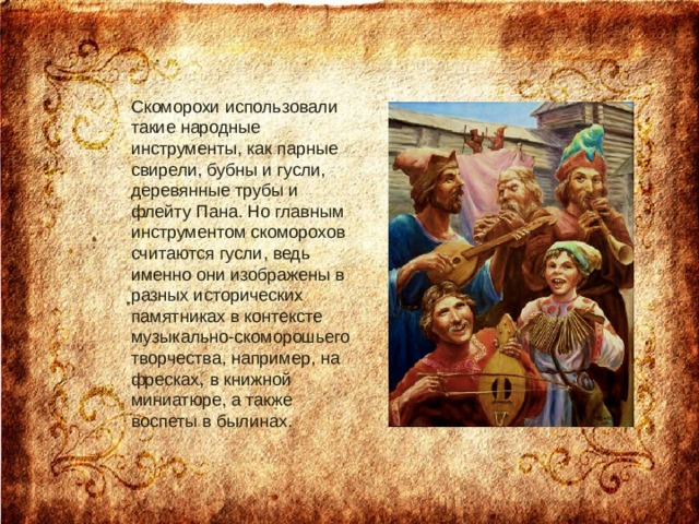 Скоморохи использовали такие народные инструменты, как парные свирели, бубны и гусли, деревянные трубы и флейту Пана. Но главным инструментом скоморохов считаются гусли, ведь именно они изображены в разных исторических памятниках в контексте музыкально-скоморошьего творчества, например, на фресках, в книжной миниатюре, а также воспеты в былинах.    