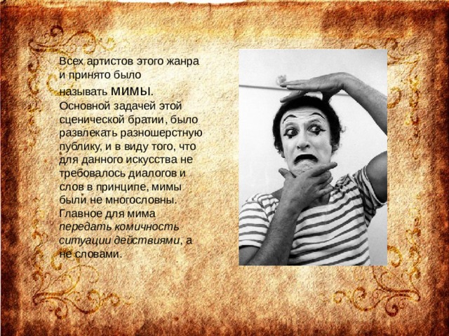 Всех артистов этого жанра и принято было называть  мимы . Основной задачей этой сценической братии, было развлекать разношерстную публику, и в виду того, что для данного искусства не требовалось диалогов и слов в принципе, мимы были не многословны. Главное для мима передать комичность ситуации действиями , а не словами. 