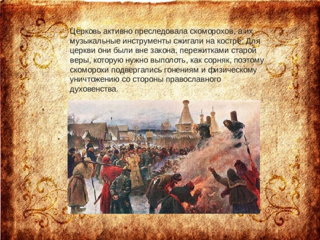 Церковь активно преследовала скоморохов, а их музыкальные инструменты сжигали на костре. Для церкви они были вне закона, пережитками старой веры, которую нужно выполоть, как сорняк, поэтому скоморохи подвергались гонениям и физическому уничтожению со стороны православного духовенства.    