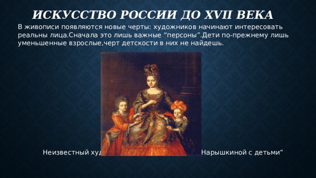 Искусство РОССИИ до XVII века В живописи появляются новые черты: художников начинают интересовать реальны лица.Сначала это лишь важные “персоны”.Дети по-прежнему лишь уменьшенные взрослые,черт детскости в них не найдешь.  Неизвестный художник “Портрет Анастасии Нарышкиной с детьми“ 