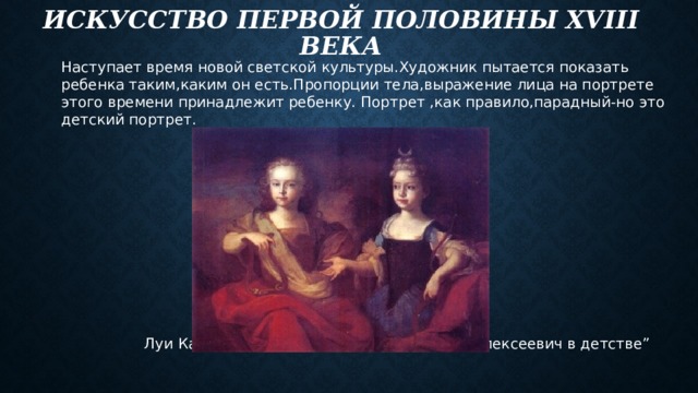 Искусство первой половины xviii века Наступает время новой светской культуры.Художник пытается показать ребенка таким,каким он есть.Пропорции тела,выражение лица на портрете этого времени принадлежит ребенку. Портрет ,как правило,парадный-но это детский портрет.  Луи Каравак “Наталья Алексеевна и Петр Алексеевич в детстве” 