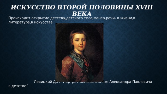 Искусство второй половины xviii века Происходит открытие детства,детского тела,манер,речи- в жизни,в литературе,в искусстве.  Левицкий Д.Г. “Портрет Великого князя Александра Павловича в детстве” 