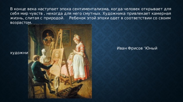 В конце века наступает эпоха сентиментализма, когда человек открывает для себя мир чувств , некогда для него смутных. Художника привлекает камерная жизнь, слитая с природой. Ребенок этой эпохи одет в соответствии со своим возрастом.  Иван Фрисов ‘Юный художник’ 