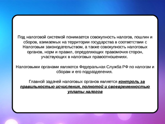 Под налоговой системой понимается совокупность налогов, пошлин и сборов, взимаемых на территории государства в соответствии с Налоговым законодательством, а также совокупность налоговых органов, норм и правил, определяющих правомочия сторон, участвующих в налоговых правоотношениях. Налоговыми органами являются Федеральная Служба РФ по налогам и сборам и его подразделения.  Главной задачей налоговых органов является контроль за правильностью исчисления, полнотой и своевременностью уплаты налогов 