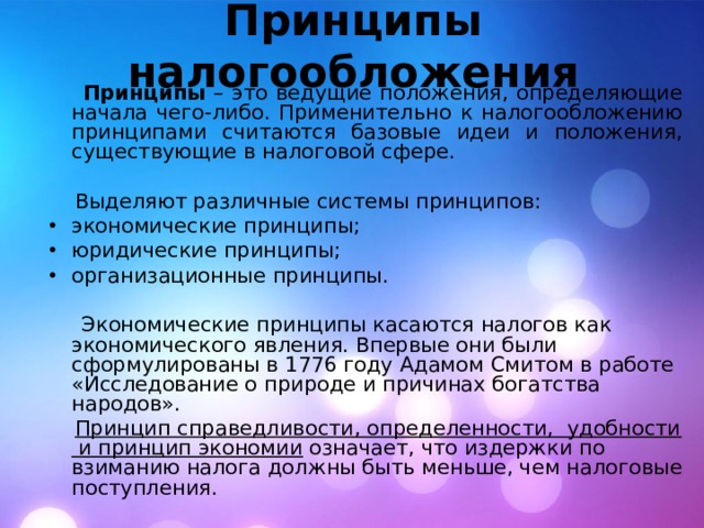 Принципы налогообложения  Принципы  – это ведущие положения, определяющие начала чего-либо. Применительно к налогообложению принципами считаются базовые идеи и положения, существующие в налоговой сфере.  Выделяют различные системы принципов: экономические принципы; юридические принципы; организационные принципы.  Экономические принципы касаются налогов как экономического явления. Впервые они были сформулированы в 1776 году Адамом Смитом в работе «Исследование о природе и причинах богатства народов».  Принцип справедливости, определенности, удобности и принцип экономии означает, что издержки по взиманию налога должны быть меньше, чем налоговые поступления. 