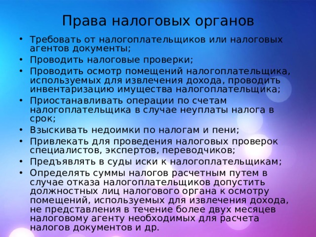 Права налоговых органов Требовать от налогоплательщиков или налоговых агентов документы; Проводить налоговые проверки; Проводить осмотр помещений налогоплательщика, используемых для извлечения дохода, проводить инвентаризацию имущества налогоплательщика; Приостанавливать операции по счетам налогоплательщика в случае неуплаты налога в срок; Взыскивать недоимки по налогам и пени; Привлекать для проведения налоговых проверок специалистов, экспертов, переводчиков; Предъявлять в суды иски к налогоплательщикам; Определять суммы налогов расчетным путем в случае отказа налогоплательщиков допустить должностных лиц налогового органа к осмотру помещений, используемых для извлечения дохода, не представления в течение более двух месяцев налоговому агенту необходимых для расчета налогов документов и др.  