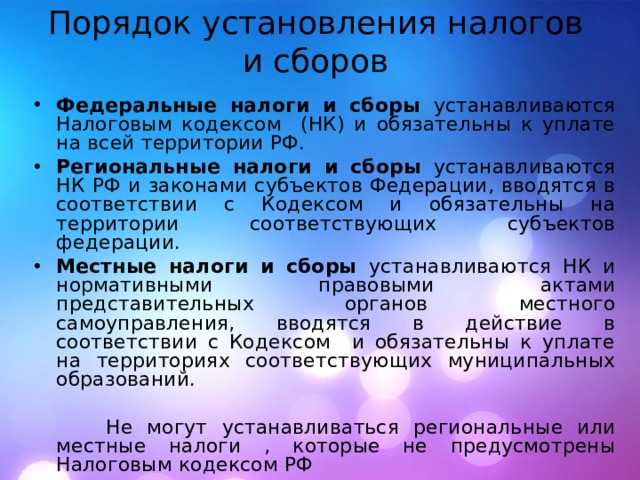 Порядок установления налогов и сборов Федеральные налоги и сборы устанавливаются Налоговым кодексом (НК) и обязательны к уплате на всей территории РФ. Региональные налоги и сборы устанавливаются НК РФ и законами субъектов Федерации, вводятся в соответствии с Кодексом и обязательны на территории соответствующих субъектов федерации. Местные налоги и сборы устанавливаются НК и нормативными правовыми актами представительных органов местного самоуправления, вводятся в действие в соответствии с Кодексом и обязательны к уплате на территориях соответствующих муниципальных образований.  Не могут устанавливаться региональные или местные налоги , которые не предусмотрены Налоговым кодексом РФ 