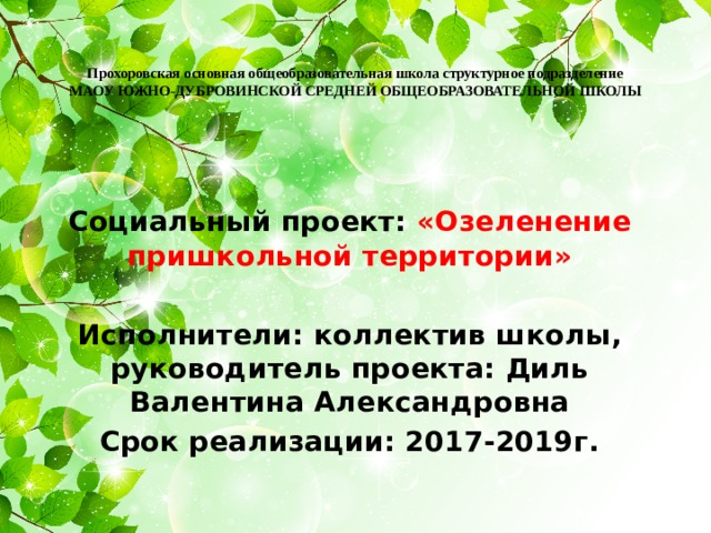  Прохоровская основная общеобразовательная школа структурное подразделение  МАОУ ЮЖНО-ДУБРОВИНСКОЙ СРЕДНЕЙ ОБЩЕОБРАЗОВАТЕЛЬНОЙ ШКОЛЫ   Социальный проект: «Озеленение пришкольной территории»  Исполнители: коллектив школы, руководитель проекта: Диль Валентина Александровна Срок реализации: 2017-2019г. 