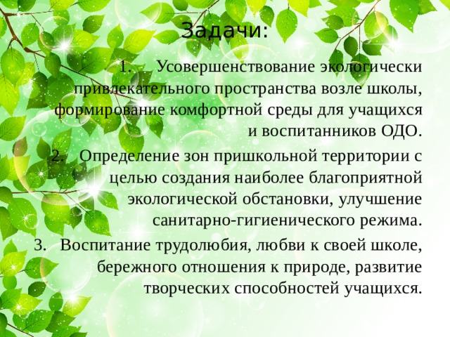Задачи:   Усовершенствование экологически привлекательного пространства возле школы, формирование комфортной среды для учащихся и воспитанников ОДО. Определение зон пришкольной территории с целью создания наиболее благоприятной экологической обстановки, улучшение санитарно-гигиенического режима. Воспитание трудолюбия, любви к своей школе, бережного отношения к природе, развитие творческих способностей учащихся. 
