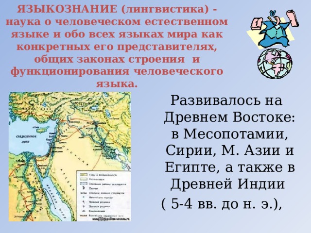 ЯЗЫКОЗНАНИЕ (лингвистика) - наука о человеческом естественном языке и обо всех языках мира как конкретных его представителях, общих законах строения  и функционирования человеческого языка.  Развивалось на Древнем Востоке: в Месопотамии, Сирии, М. Азии и Египте, а также в Древней Индии ( 5-4 вв. до н. э.), 