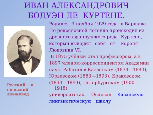 ИВАН АЛЕКСАНДРОВИЧ  БОДУЭН ДЕ КУРТЕНЕ .  Родился 3 ноября 1929 года в Варшаве. По родословной легенде происходил из древнего французского рода Куртене, который выводил себя от короля Людовика VI.  В 1875 учёный стал профессором, а в 1897 членом-корреспондентом Академии наук. Работал в Казанском (1874—1883), Юрьевском (1883—1893), Краковском (1893—1899), Петербургском (1900—1918) университетах. Основал Казанскую лингвистическую школу Русский и польский языковед 
