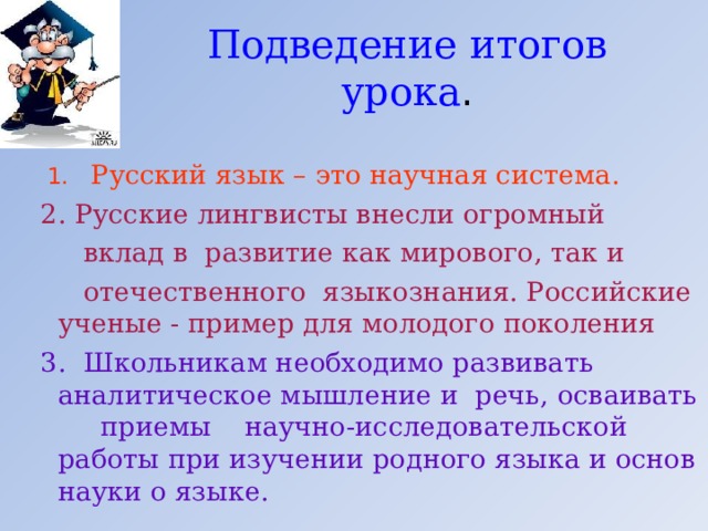 Подведение итогов урока .   1.  Русский язык – это научная система.  2. Русские лингвисты внесли огромный  вклад в развитие как мирового, так и  отечественного языкознания. Российские ученые - пример для молодого поколения   3. Школьникам необходимо развивать аналитическое мышление и речь, осваивать приемы научно-исследовательской работы при изучении родного языка и основ науки о языке. 