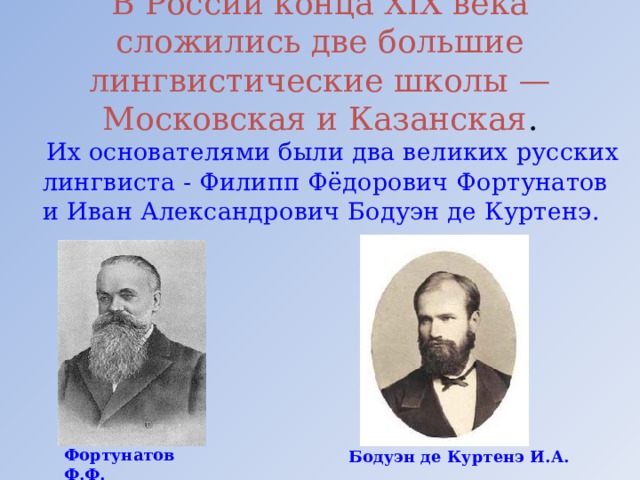 В России конца XIX века сложились две большие лингвистические школы — Московская и Казанская .  Их основателями были два великих русских лингвиста - Филипп Фёдорович Фортунатов и Иван Александрович Бодуэн де Куртенэ. Фортунатов Ф.Ф. Бодуэн де Куртенэ И.А. 