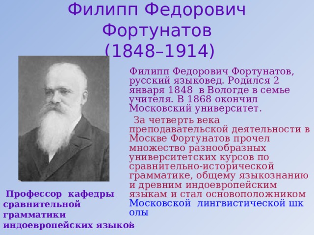 Филипп Федорович Фортунатов  (1848–1914)  Филипп Федорович Фортунатов, русский языковед. Родился 2 января 1848 в Вологде в семье учителя. В 1868 окончил Московский университет.  За четверть века преподавательской деятельности в Москве Фортунатов прочел множество разнообразных университетских курсов по сравнительно-исторической грамматике, общему языкознанию и древним индоевропейским языкам и стал основоположником  Московской  лингвистической школы .  Профессор кафедры сравнительной грамматики индоевропейских языков 