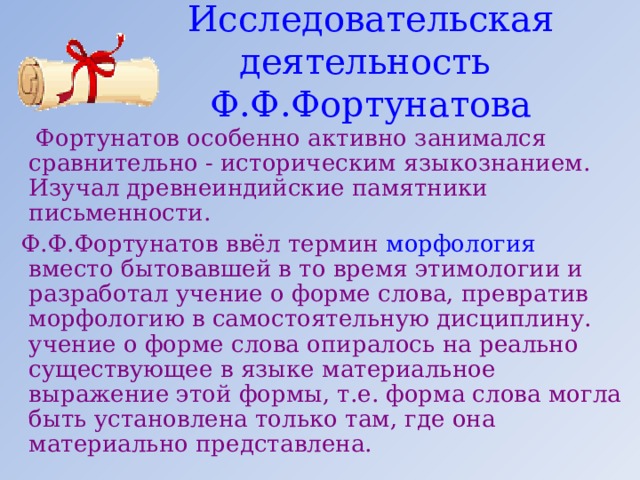 Исследовательская деятельность Ф.Ф.Фортунатова  Фортунатов особенно активно занимался сравнительно - историческим языкознанием. Изучал древнеиндийские памятники письменности.  Ф.Ф.Фортунатов ввёл термин морфология  вместо бытовавшей в то время этимологии и разработал учение о форме слова, превратив морфологию в самостоятельную дисциплину. учение о форме слова опиралось на реально существующее в языке материальное выражение этой формы, т.е. форма слова могла быть установлена только там, где она материально представлена. 