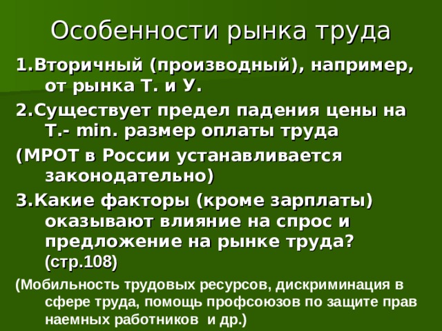 Особенности рынка труда 1.Вторичный (производный), например, от рынка Т. и У. 2.Существует предел падения цены на Т.- min . размер оплаты труда (МРОТ в России устанавливается законодательно) 3.Какие факторы (кроме зарплаты) оказывают влияние на спрос и предложение на рынке труда? (стр.108) (Мобильность трудовых ресурсов, дискриминация в сфере труда, помощь профсоюзов по защите прав наемных работников и др.)  11 