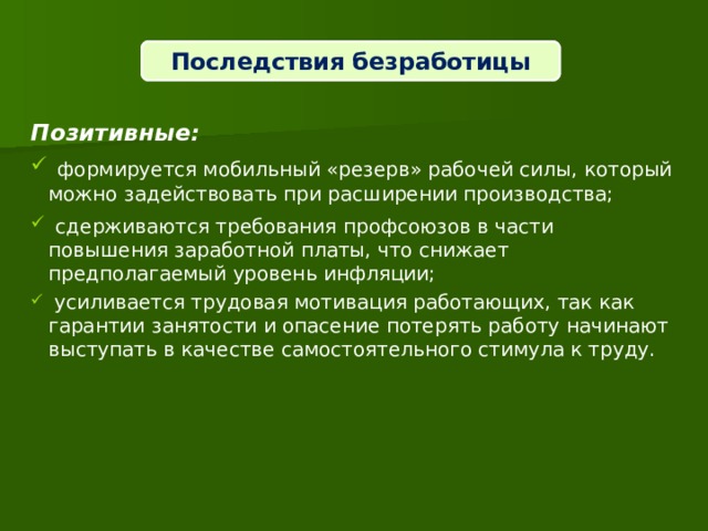 Последствия безработицы  Позитивные:  формируется мобильный «резерв» рабочей силы, который можно задействовать при расширении производства;  сдерживаются требования профсоюзов в части повышения заработной платы, что снижает предполагаемый уровень инфляции;  усиливается трудовая мотивация работающих, так как гарантии занятости и опасение потерять работу начинают выступать в качестве самостоятельного стимула к труду. 