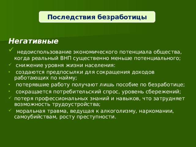 Последствия безработицы  Негативные  недоиспользование экономического потенциала общества, когда реальный ВНП существенно меньше потенциального;  снижение уровня жизни населения:  создаются предпосылки для сокращения доходов работающих по найму;  потерявшие работу получают лишь пособие по безработице;  сокращается потребительский спрос, уровень сбережений; потеря профессиональных знаний и навыков, что затрудняет возможность трудоустройства;  моральная травма, ведущая к алкоголизму, наркомании, самоубийствам, росту преступности.  
